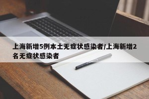 上海新增5例本土无症状感染者/上海新增2名无症状感染者