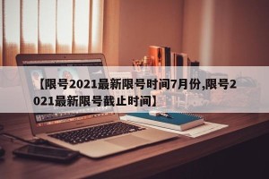 【限号2021最新限号时间7月份,限号2021最新限号截止时间】