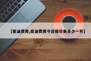 【柴油费用,柴油费用今日报价表多少一升】