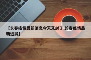 【长春疫情最新消息今天又封了,长春疫情最新进展】