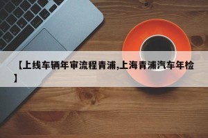 【上线车辆年审流程青浦,上海青浦汽车年检】
