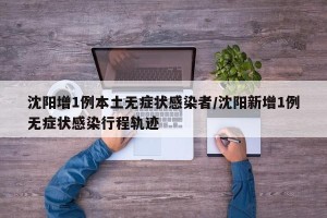 沈阳增1例本土无症状感染者/沈阳新增1例无症状感染行程轨迹