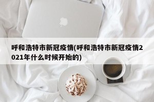 呼和浩特市新冠疫情(呼和浩特市新冠疫情2021年什么时候开始的)