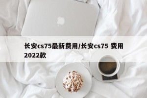 长安cs75最新费用/长安cs75 费用2022款