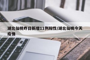 湖北仙桃昨日新增11例阳性/湖北仙桃今天疫情