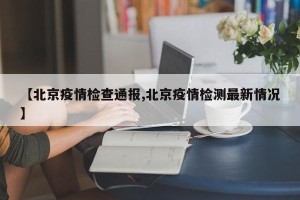 【北京疫情检查通报,北京疫情检测最新情况】