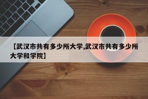 【武汉市共有多少所大学,武汉市共有多少所大学和学院】