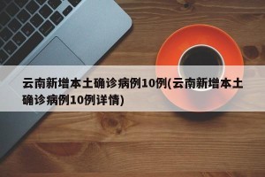 云南新增本土确诊病例10例(云南新增本土确诊病例10例详情)