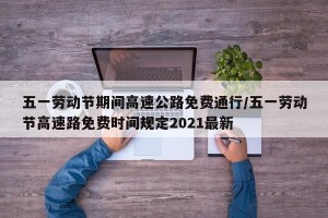 五一劳动节期间高速公路免费通行/五一劳动节高速路免费时间规定2021最新