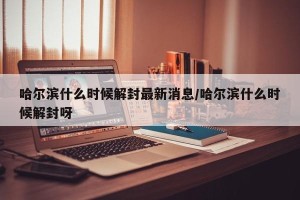 哈尔滨什么时候解封最新消息/哈尔滨什么时候解封呀