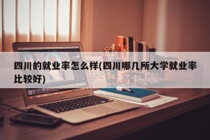 四川的就业率怎么样(四川哪几所大学就业率比较好)