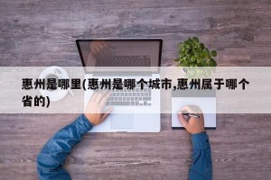 惠州是哪里(惠州是哪个城市,惠州属于哪个省的)