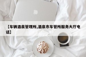 【车辆酒泉管理所,酒泉市车管所服务大厅电话】