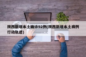 陕西新增本土确诊92例(陕西新增本土病例行动轨迹)