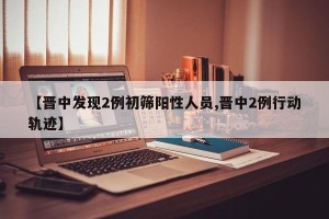 【晋中发现2例初筛阳性人员,晋中2例行动轨迹】