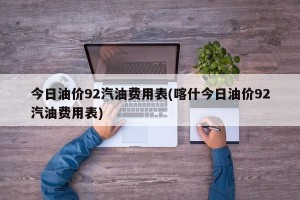 今日油价92汽油费用表(喀什今日油价92汽油费用表)