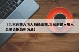 【北京调整入境人员隔离期,北京调整入境人员隔离期最新消息】