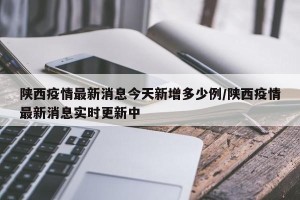 陕西疫情最新消息今天新增多少例/陕西疫情最新消息实时更新中