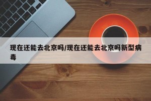 现在还能去北京吗/现在还能去北京吗新型病毒
