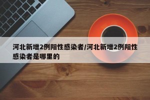 河北新增2例阳性感染者/河北新增2例阳性感染者是哪里的