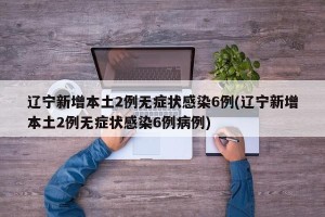 辽宁新增本土2例无症状感染6例(辽宁新增本土2例无症状感染6例病例)