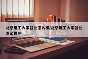 北京理工大学就业怎么样/北京理工大学就业怎么样啊