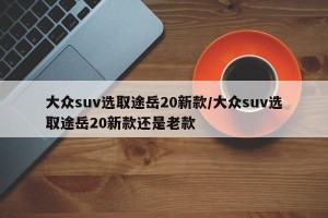 大众suv选取途岳20新款/大众suv选取途岳20新款还是老款
