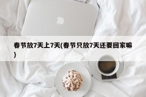 春节放7天上7天(春节只放7天还要回家嘛)