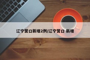 辽宁营口新增2例/辽宁营口 新增