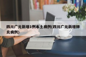 四川广元新增1例本土病例(四川广元新增肺炎病例)