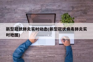 新型冠状肺炎实时动态(新型冠状病毒肺炎实时地图)