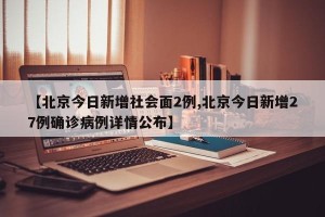 【北京今日新增社会面2例,北京今日新增27例确诊病例详情公布】