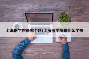 上海医学院是哪个区/上海医学院是什么学校