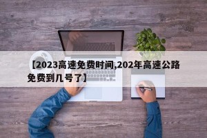 【2023高速免费时间,202年高速公路免费到几号了】