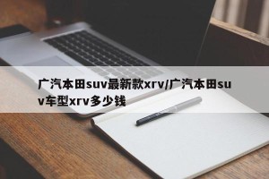广汽本田suv最新款xrv/广汽本田suv车型xrv多少钱