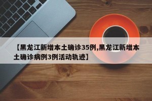 【黑龙江新增本土确诊35例,黑龙江新增本土确诊病例3例活动轨迹】