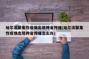 哈尔滨聚集性疫情出现跨省传播(哈尔滨聚集性疫情出现跨省传播怎么办)