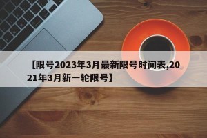 【限号2023年3月最新限号时间表,2021年3月新一轮限号】