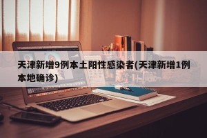 天津新增9例本土阳性感染者(天津新增1例本地确诊)