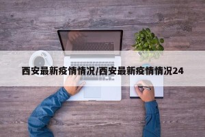 西安最新疫情情况/西安最新疫情情况24