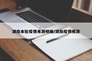 湖南本轮疫情来源明确/湖南疫情根源
