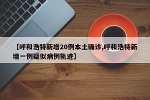 【呼和浩特新增20例本土确诊,呼和浩特新增一例疑似病例轨迹】