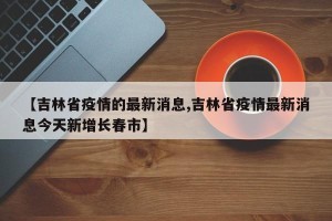 【吉林省疫情的最新消息,吉林省疫情最新消息今天新增长春市】