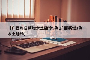 【广西昨日新增本土确诊5例,广西新增1例本土确诊】