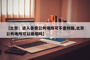 【北京：进入各类公共场所可不查核酸,北京公共场所可以吸烟吗】
