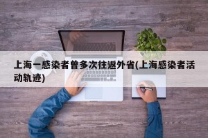 上海一感染者曾多次往返外省(上海感染者活动轨迹)