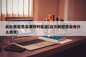 此轮新冠感染潮何时能退(这次新冠感染有什么症状)