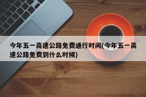 今年五一高速公路免费通行时间(今年五一高速公路免费到什么时候)