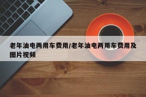 老年油电两用车费用/老年油电两用车费用及图片视频