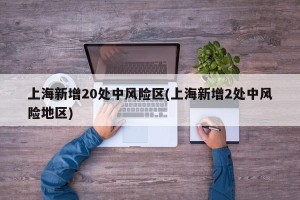 上海新增20处中风险区(上海新增2处中风险地区)